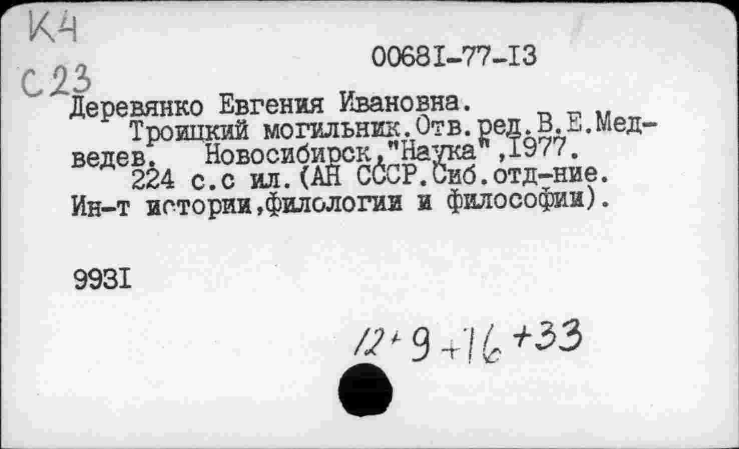 ﻿М
1S;,	00681-77-13
'Деревянко Евгения Ивановна.
Троицкий могильник.Отв.ред. В. Е.Мед ведев. Новосибирск,’’Наука” ,1977.
224 с.с ил. (АН СССР.Сиб.отд-ние.
Ин-т истории,филологии и философии).
9931